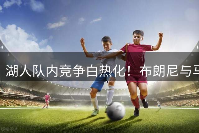 湖人队内竞争白热化！布朗尼与马农争夺最终席位引关注